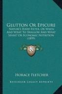 Glutton or Epicure: Naturea Acentsacentsa A-Acentsa Acentss Food Filter, or When and What to Swallow and What Sense? or Economic Nutrition di Horace Fletcher edito da Kessinger Publishing