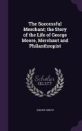 The Successful Merchant; The Story Of The Life Of George Moore, Merchant And Philanthropist di Samuel Smiles edito da Palala Press