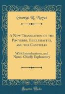 A New Translation of the Proverbs, Ecclesiastes, and the Canticles: With Introductions, and Notes, Chiefly Explanatory (Classic Reprint) di George R. Noyes edito da Forgotten Books