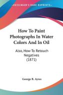 How To Paint Photographs In Water Colors And In Oil di George B. Ayres edito da Kessinger Publishing Co