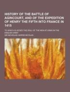 History Of The Battle Of Agincourt, And Of The Expedition Of Henry The Fifth Into France In 1415; To Which Is Added The Roll Of The Men At Arms In The di Sir Nicholas Harris Nicolas edito da Theclassics.us