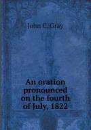 An Oration Pronounced On The Fourth Of July, 1822 di John C Gray edito da Book On Demand Ltd.