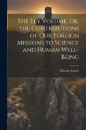 The Ely Volume, Or, the Contributions of Our Foreign Missions to Science and Human Well-Being di Thomas Laurie edito da LEGARE STREET PR