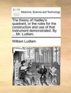 The Theory Of Hadley's Quadrant, Or The Rules For The Construction And Use Of That Instrument Demonstrated. By ... Mr. Ludlam di William Ludlam edito da Gale Ecco, Print Editions
