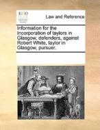 Information For The Incorporation Of Taylors In Glasgow, Defenders, Against Robert White, Taylor In Glasgow, Pursuer. di Multiple Contributors edito da Gale Ecco, Print Editions