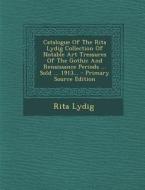 Catalogue of the Rita Lydig Collection of Notable Art Treasures of the Gothic and Renaissance Periods ... Sold ... 1913... di Rita Lydig edito da Nabu Press