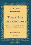 Titian; His Life and Times, Vol. 2 of 2: With Some Account of His Family, Chiefly from New and Unpublished Records (Classic Reprint) di J. a. Crowe edito da Forgotten Books