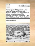 For The Good Of The Publick. A True Method, Shewing All Ranks And Degrees Of Men, How To Purchase An Estate, Or Make Provision For Posterity, Out Of I di John Middleton edito da Gale Ecco, Print Editions