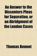 An Answer To The Dissenters Pleas For Separation, Or An Abridgment Of The London Cases di Thomas Bennet edito da General Books Llc