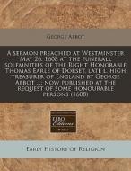 A Sermon Preached At Westminster May 26. 1608 At The Funerall Solemnities Of The Right Honorable Thomas Earle Of Dorset, Late L. High Treasurer Of Eng di George Abbot edito da Eebo Editions, Proquest