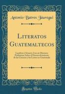 Literatos Guatemaltecos: Landivar E Irisarri, Con Un Discurso Preliminar Sobre El Desenvolvimiento de Las Ciencias y Las Letras En Guatemala (C di Antonio Batres Jauregui edito da Forgotten Books