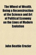 The Wheel Of Wealth, Being A Reconstruction Of The Science And Art Of Political Economy On The Lines Of Modern Evolution di John Beattie Crozier edito da General Books Llc