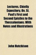 Lectures, Chiefly Expository, On. St. Paul's First And Second Epistles To The Thessalonians; With Notes And Illustrations di John Hutchison edito da General Books Llc