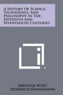 A History of Science, Technology, and Philosophy in the Sixteenth and Seventeenth Centuries di Abraham Wolf, Friedrich Dannemann, A. Armitage edito da Literary Licensing, LLC