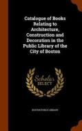 Catalogue Of Books Relating To Architecture, Construction And Decoration In The Public Library Of The City Of Boston edito da Arkose Press