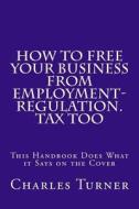How to Free Your Business from Employment-Regulation. Tax Too: This Handbook Does What It Says on the Cover di Charles Turner edito da Createspace