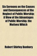 Six Sermons On The Causes And Consequences Of The Neglect Of Public Worship; A View Of The Advantages Of Public Worship, The Motives Which di Robert Shirley Bunbury edito da General Books Llc