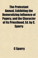 The Protestant Annual, Exhibiting the Demoralizing Influence of Popery, and the Character of Its Priesthood, Ed. by C. Sparry di C. Sparry edito da Rarebooksclub.com
