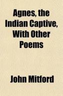 Agnes, The Indian Captive, With Other Po di John Mitford edito da General Books