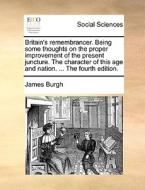 Britain's Remembrancer. Being Some Thoughts On The Proper Improvement Of The Present Juncture. The Character Of This Age And Nation. ... The Fourth Ed di James Burgh edito da Gale Ecco, Print Editions