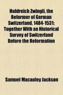 Huldreich Zwingli, The Reformer Of German Switzerland, 1484-1531; Together With An Historical Survey Of Switzerland Before The Reformation di Samuel MacAuley Jackson edito da General Books Llc