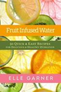 Fruit Infused Water: 50 Quick & Easy Recipes for Delicious & Healthy Hydration di Elle Garner edito da Createspace