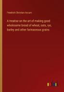 A treatise on the art of making good wholesome bread of wheat, oats, rye, barley and other farinaceous grains di Friedrich Christian Accum edito da Outlook Verlag