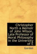 Christopher North A Memoir Of John Wilson, Late Professor Of Moral Philosophy In The University Of E di Mrs Gordon edito da Bibliolife
