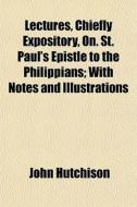Lectures, Chiefly Expository, On. St. Paul's Epistle To The Philippians; With Notes And Illustrations di John Hutchison edito da General Books Llc