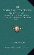 The Plain Path to Good Gardening: Or How to Grow Vegetables, Fruits, and Flowers Successfully (1871) di Samuel Wood edito da Kessinger Publishing