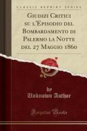 Giudizi Critici Su L'Episodio del Bombardamento Di Palermo La Notte del 27 Maggio 1860 (Classic Reprint) di Unknown Author edito da Forgotten Books