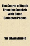 The Secret Of Death From The Sanskrit With Some Collected Poems di Edwin Arnold, Sir Edwin Arnold edito da General Books Llc