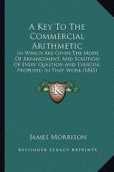 A   Key to the Commercial Arithmetic: In Which Are Given the Mode of Arrangement, and Solution of Every Question and Exercise, Proposed in That Work ( di James Morrison edito da Kessinger Publishing
