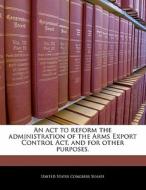 An Act To Reform The Administration Of The Arms Export Control Act, And For Other Purposes. edito da Bibliogov