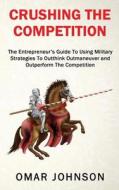 Crushing the Competition: The Entrepreneur's Guide to Using Military Strategies to Outthink, Outmaneuver and Outperform the Competition di Omar Johnson edito da Createspace