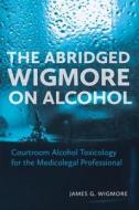 The Abridged Wigmore on Alcohol: Courtroom Alcohol Toxicology for the Medicolegal Professional di James G. Wigmore edito da IRWIN LAW INC