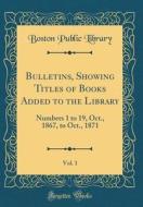 Bulletins, Showing Titles of Books Added to the Library, Vol. 1: Numbers 1 to 19, Oct., 1867, to Oct., 1871 (Classic Reprint) di Boston Public Library edito da Forgotten Books