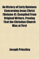 An History Of Early Opinions Concerning Jesus Christ (volume 4); Compiled From Original Writers, Proving That The Christian Church Was At First di Joseph Priestley edito da General Books Llc