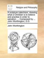 A Scripture Catechism, Shewing What A Christian Is To Believe And Practise In Order To Salvation. ... Composed By ... John Worthington, D.d di John Worthington edito da Gale Ecco, Print Editions
