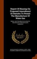 Report Of Hearing On Proposed Amendment Of Statutes To Permit The Manufacture Of Water Gas edito da Arkose Press