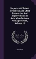 Repertory Of Patent Inventions And Other Discoveries And Improvements In Arts, Manufactures And Agriculture, Volume 16 di Anonymous edito da Palala Press
