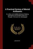 A Practical System of Mental Arithmetic: Or, a New and Infallible Method of Making Calculations by the Mere Action of a  di John White edito da CHIZINE PUBN