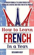 How to Learn French in a Year: Proven Tips and Strategies to Learn French Fast, Sound Like a Native and Have Fun in the Process di Benjamin Houy edito da Createspace Independent Publishing Platform