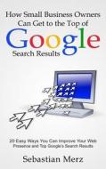How Small Business Owners Can Get to the Top of Google Search Results: 20 Easy Ways You Can Improve Your Web Presence and Top Google's Search Results di Sebastian Merz edito da Createspace
