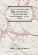 The Truth Of Christianity Being An Examination Of The More Important Arguments For And Against Believing In That Religion di William Henry Turton edito da Book On Demand Ltd.