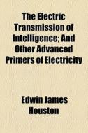 The Electric Transmission Of Intelligence; And Other Advanced Primers Of Electricity di Edwin James Houston edito da General Books Llc