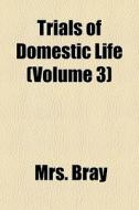 Trials Of Domestic Life Volume 3 di Mrs. Bray edito da General Books
