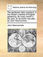 The Gardeners Daily Assistant, In The Modern Practice Of English Gardening, For Every Month In The Year, On An Entire New Plan. By John Abercrombie, di John Abercrombie edito da Gale Ecco, Print Editions