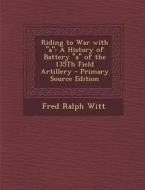 Riding to War with a: A History of Battery a of the 135th Field Artillery di Fred Ralph Witt edito da Nabu Press