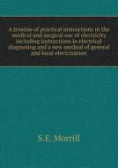 A Treatise Of Practical Instructions In The Medical And Surgical Use Of Electricity Including Instructions In Electrical Diagnosing And A New Method O di S E Morrill edito da Book On Demand Ltd.
